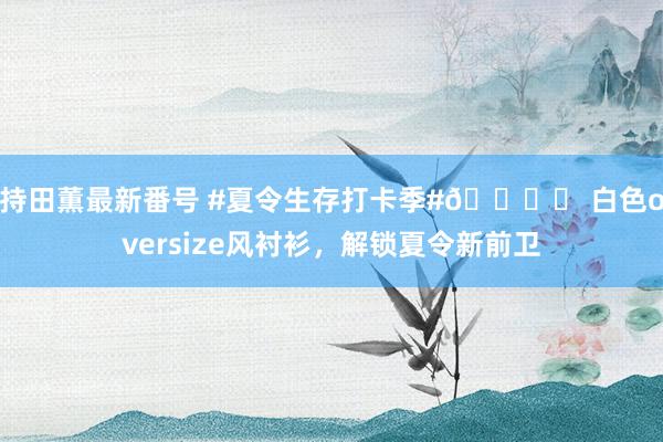 持田薫最新番号 #夏令生存打卡季#?✨ 白色oversize风衬衫，解锁夏令新前卫