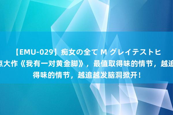 【EMU-029】痴女の全て M グレイテストヒッツ 4時間 热点大作《我有一对黄金脚》，最值取得味的情节，越追越发脑洞掀开！