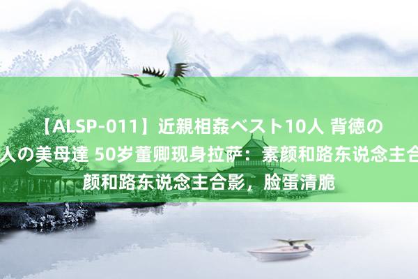 【ALSP-011】近親相姦ベスト10人 背徳の愛に溺れた10人の美母達 50岁董卿现身拉萨：素颜和路东说念主合影，脸蛋清脆