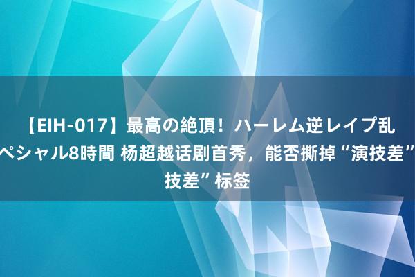 【EIH-017】最高の絶頂！ハーレム逆レイプ乱交スペシャル8時間 杨超越话剧首秀，能否撕掉“演技差”标签