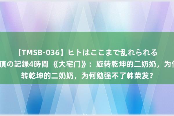 【TMSB-036】ヒトはここまで乱れられる 理性崩壊と豪快絶頂の記録4時間 《大宅门》：旋转乾坤的二奶奶，为何勉强不了韩荣发？