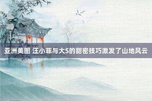 亚洲美图 汪小菲与大S的甜密技巧激发了山地风云