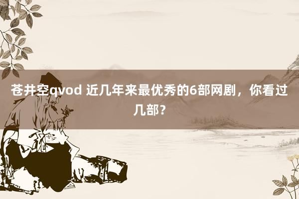 苍井空qvod 近几年来最优秀的6部网剧，你看过几部？