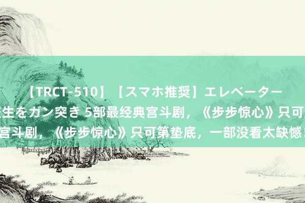 【TRCT-510】【スマホ推奨】エレベーターに挟まれたデカ尻女子校生をガン突き 5部最经典宫斗剧，《步步惊心》只可第垫底，一部没看太缺憾！