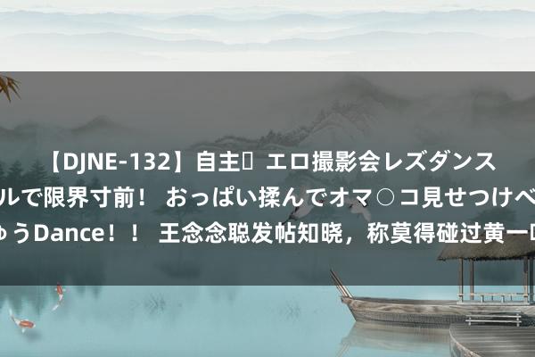 【DJNE-132】自主・エロ撮影会レズダンス 透け透けベビードールで限界寸前！ おっぱい揉んでオマ○コ見せつけベロちゅうDance！！ 王念念聪发帖知晓，称莫得碰过黄一鸣引热议，网友：这太不厚谈了