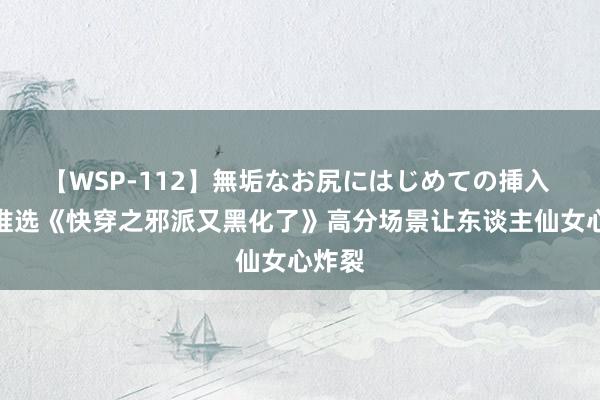 【WSP-112】無垢なお尻にはじめての挿入 良心推选《快穿之邪派又黑化了》高分场景让东谈主仙女心炸裂