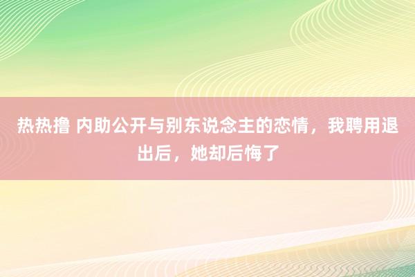 热热撸 内助公开与别东说念主的恋情，我聘用退出后，她却后悔了