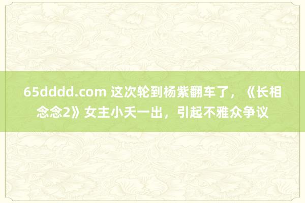 65dddd.com 这次轮到杨紫翻车了，《长相念念2》女主小夭一出，引起不雅众争议