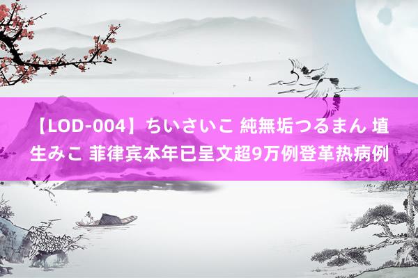 【LOD-004】ちいさいこ 純無垢つるまん 埴生みこ 菲律宾本年已呈文超9万例登革热病例