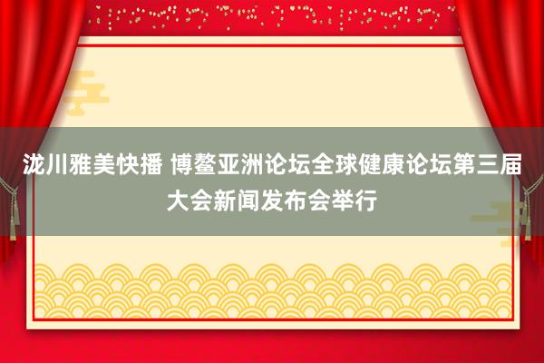 泷川雅美快播 博鳌亚洲论坛全球健康论坛第三届大会新闻发布会举行