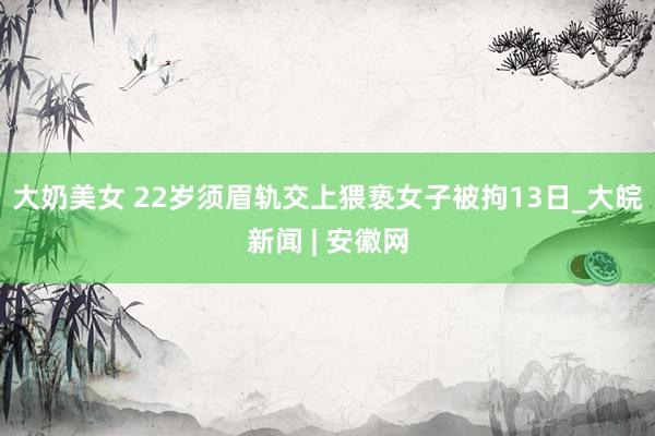 大奶美女 22岁须眉轨交上猥亵女子被拘13日_大皖新闻 | 安徽网