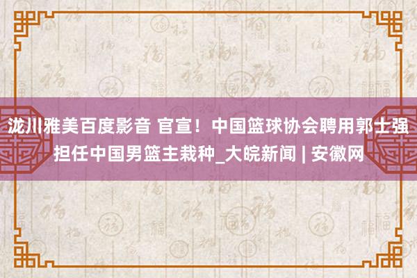 泷川雅美百度影音 官宣！中国篮球协会聘用郭士强担任中国男篮主栽种_大皖新闻 | 安徽网