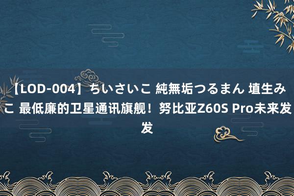 【LOD-004】ちいさいこ 純無垢つるまん 埴生みこ 最低廉的卫星通讯旗舰！努比亚Z60S Pro未来发