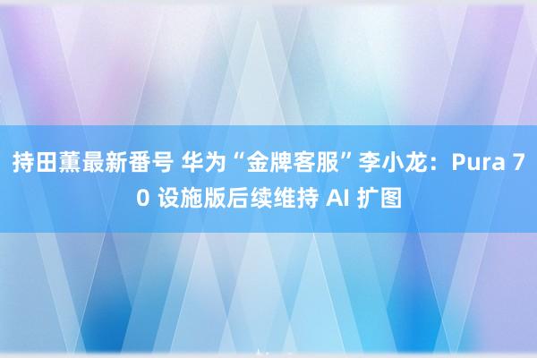 持田薫最新番号 华为“金牌客服”李小龙：Pura 70 设施版后续维持 AI 扩图