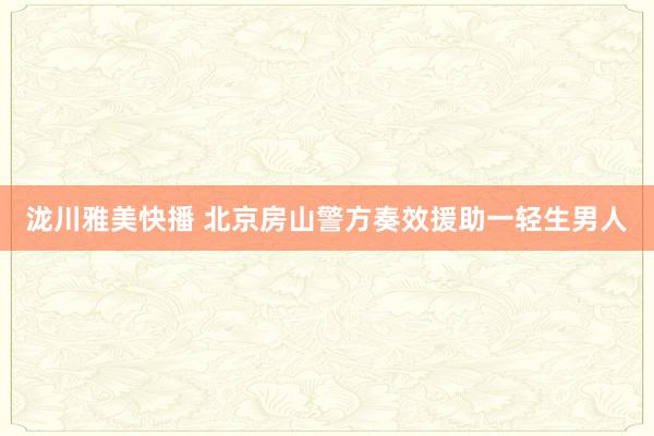 泷川雅美快播 北京房山警方奏效援助一轻生男人