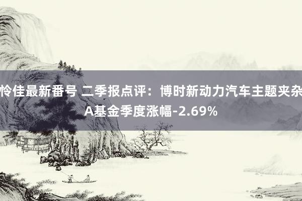 怜佳最新番号 二季报点评：博时新动力汽车主题夹杂A基金季度涨幅-2.69%