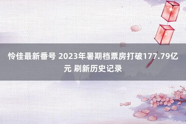 怜佳最新番号 2023年暑期档票房打破177.79亿元 刷新历史记录