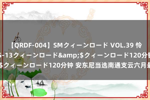 【QRDF-004】SMクィーンロード VOL.39 怜佳</a>2018-05-13クィーンロード&$クィーンロード120分钟 安东尼当选南通支云六月最好球员