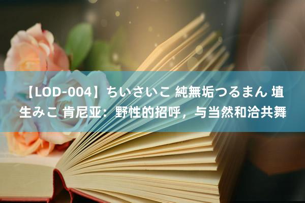 【LOD-004】ちいさいこ 純無垢つるまん 埴生みこ 肯尼亚：野性的招呼，与当然和洽共舞