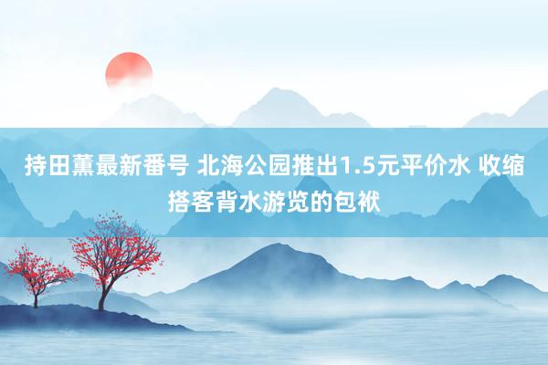 持田薫最新番号 北海公园推出1.5元平价水 收缩搭客背水游览的包袱