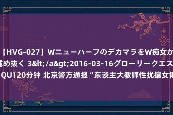 【HVG-027】WニューハーフのデカマラをW痴女が焦らし寸止めで虐め抜く 3</a>2016-03-16グローリークエスト&$GLORY QU120分钟 北京警方通报“东谈主大教师性扰攘女博士”事件：已照章介入看望_大皖新闻 | 安徽网