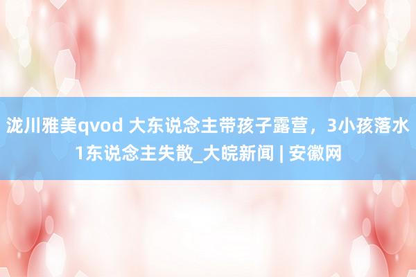 泷川雅美qvod 大东说念主带孩子露营，3小孩落水1东说念主失散_大皖新闻 | 安徽网