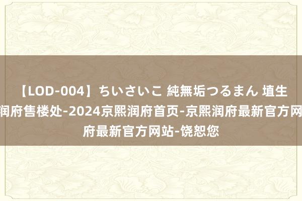 【LOD-004】ちいさいこ 純無垢つるまん 埴生みこ 京熙润府售楼处-2024京熙润府首页-京熙润府最新官方网站-饶恕您