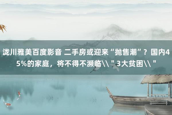 泷川雅美百度影音 二手房或迎来“抛售潮”？国内45%的家庭，将不得不濒临\＂3大贫困\＂