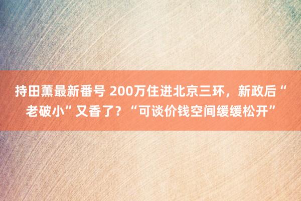 持田薫最新番号 200万住进北京三环，新政后“老破小”又香了？“可谈价钱空间缓缓松开”