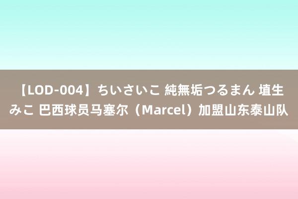 【LOD-004】ちいさいこ 純無垢つるまん 埴生みこ 巴西球员马塞尔（Marcel）加盟山东泰山队