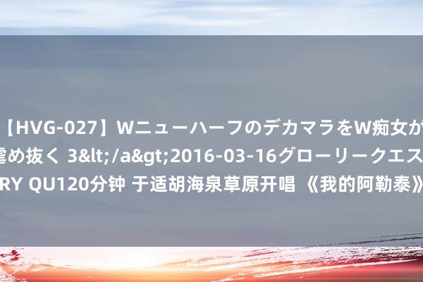 【HVG-027】WニューハーフのデカマラをW痴女が焦らし寸止めで虐め抜く 3</a>2016-03-16グローリークエスト&$GLORY QU120分钟 于适胡海泉草原开唱 《我的阿勒泰》郊野音乐会线上直播爱奇艺VIP会员免费看