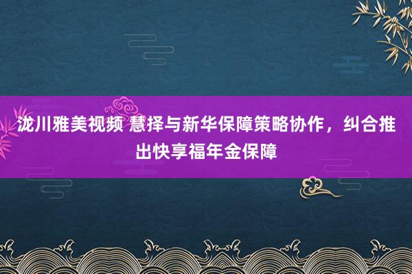 泷川雅美视频 慧择与新华保障策略协作，纠合推出快享福年金保障