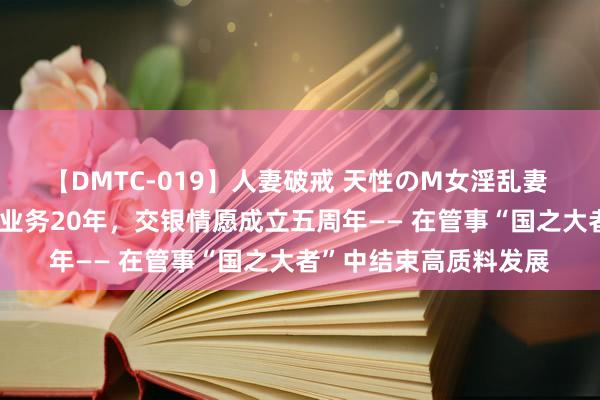 【DMTC-019】人妻破戒 天性のM女淫乱妻 持田薫 国内银行情愿业务20年，交银情愿成立五周年—— 在管事“国之大者”中结束高质料发展