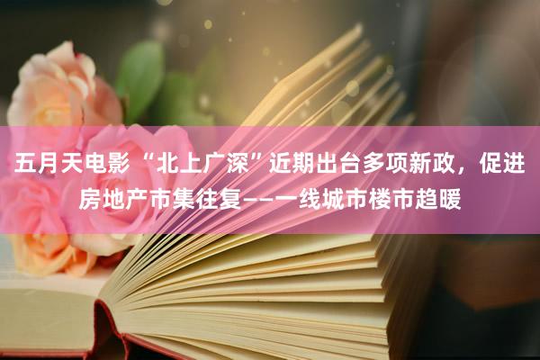 五月天电影 “北上广深”近期出台多项新政，促进房地产市集往复——一线城市楼市趋暖