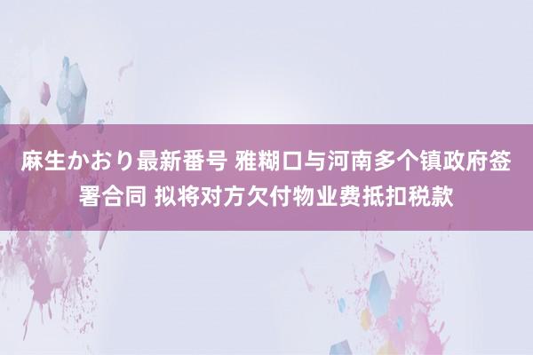 麻生かおり最新番号 雅糊口与河南多个镇政府签署合同 拟将对方欠付物业费抵扣税款