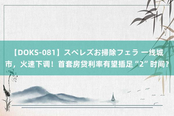 【DOKS-081】スペレズお掃除フェラ 一线城市，火速下调！首套房贷利率有望插足“2”时间？