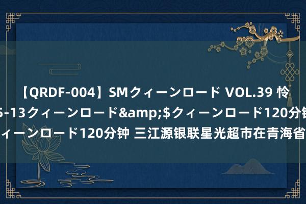 【QRDF-004】SMクィーンロード VOL.39 怜佳</a>2018-05-13クィーンロード&$クィーンロード120分钟 三江源银联星光超市在青海省玉树州揭幕