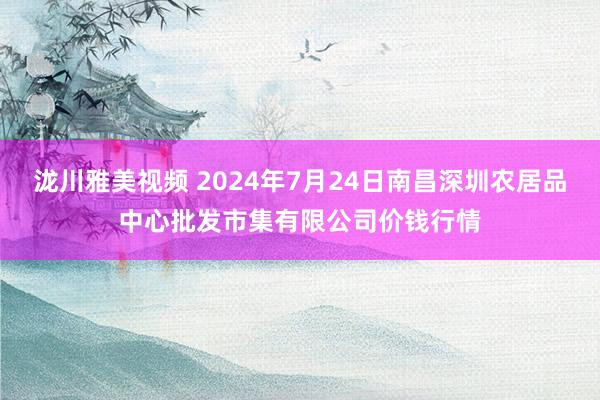 泷川雅美视频 2024年7月24日南昌深圳农居品中心批发市集有限公司价钱行情