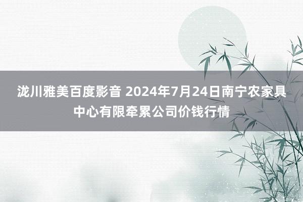 泷川雅美百度影音 2024年7月24日南宁农家具中心有限牵累公司价钱行情