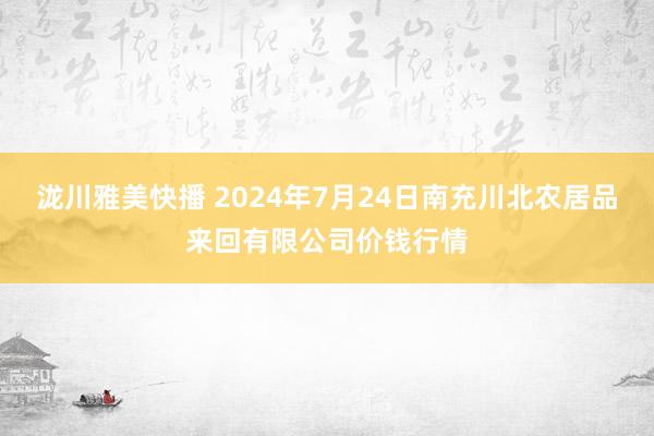 泷川雅美快播 2024年7月24日南充川北农居品来回有限公司价钱行情