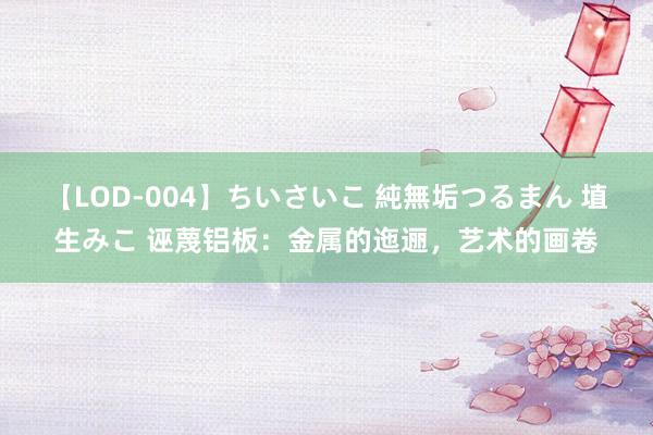 【LOD-004】ちいさいこ 純無垢つるまん 埴生みこ 诬蔑铝板：金属的迤逦，艺术的画卷