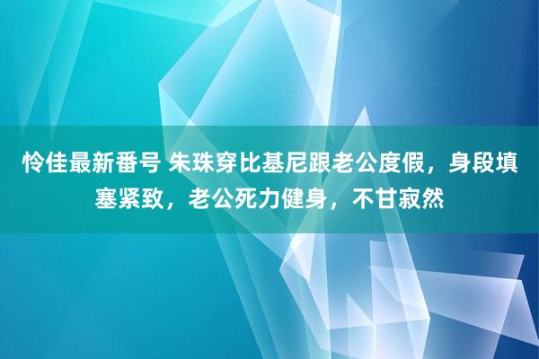 怜佳最新番号 朱珠穿比基尼跟老公度假，身段填塞紧致，老公死力健身，不甘寂然