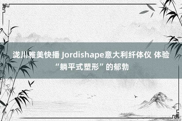 泷川雅美快播 Jordishape意大利纤体仪 体验“躺平式塑形”的郁勃