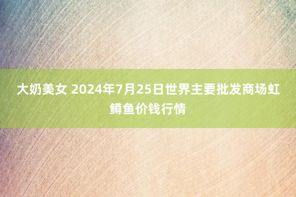 大奶美女 2024年7月25日世界主要批发商场虹鳟鱼价钱行情