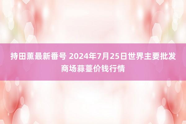 持田薫最新番号 2024年7月25日世界主要批发商场蒜薹价钱行情