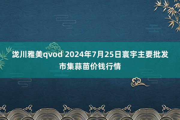 泷川雅美qvod 2024年7月25日寰宇主要批发市集蒜苗价钱行情