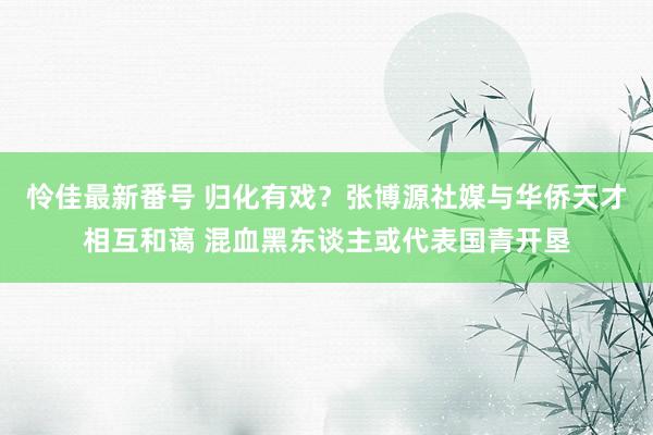 怜佳最新番号 归化有戏？张博源社媒与华侨天才相互和蔼 混血黑东谈主或代表国青开垦