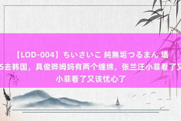 【LOD-004】ちいさいこ 純無垢つるまん 埴生みこ 大S去韩国，具俊晔姆妈有两个缠绵，张兰汪小菲看了又该忧心了