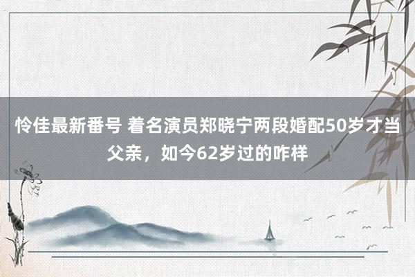 怜佳最新番号 着名演员郑晓宁两段婚配50岁才当父亲，如今62岁过的咋样