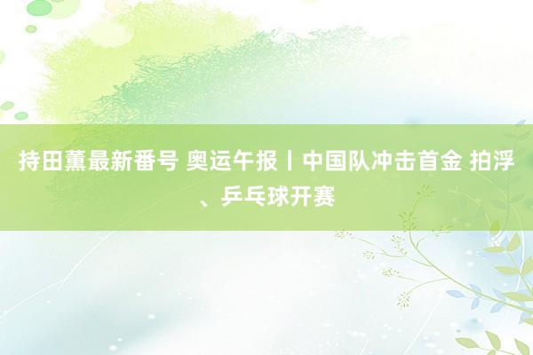 持田薫最新番号 奥运午报丨中国队冲击首金 拍浮、乒乓球开赛